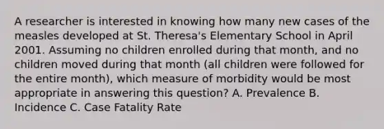 A researcher is interested in knowing how many new cases of the measles developed at St. Theresa's Elementary School in April 2001. Assuming no children enrolled during that month, and no children moved during that month (all children were followed for the entire month), which measure of morbidity would be most appropriate in answering this question? A. Prevalence B. Incidence C. Case Fatality Rate