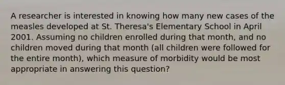 A researcher is interested in knowing how many new cases of the measles developed at St. Theresa's Elementary School in April 2001. Assuming no children enrolled during that month, and no children moved during that month (all children were followed for the entire month), which measure of morbidity would be most appropriate in answering this question?