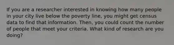 If you are a researcher interested in knowing how many people in your city live below the poverty line, you might get census data to find that information. Then, you could count the number of people that meet your criteria. What kind of research are you doing?