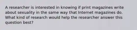 A researcher is interested in knowing if print magazines write about sexuality in the same way that Internet magazines do. What kind of research would help the researcher answer this question best?