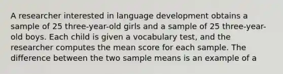 A researcher interested in language development obtains a sample of 25 three-year-old girls and a sample of 25 three-year-old boys. Each child is given a vocabulary test, and the researcher computes the mean score for each sample. The difference between the two sample means is an example of a