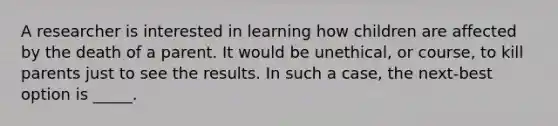 A researcher is interested in learning how children are affected by the death of a parent. It would be unethical, or course, to kill parents just to see the results. In such a case, the next-best option is _____.