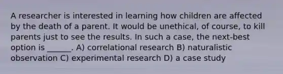 A researcher is interested in learning how children are affected by the death of a parent. It would be unethical, of course, to kill parents just to see the results. In such a case, the next-best option is ______. A) correlational research B) naturalistic observation C) experimental research D) a case study