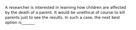 A researcher is interested in learning how children are affected by the death of a parent. It would be unethical of course to kill parents just to see the results. In such a case, the next best option is_______