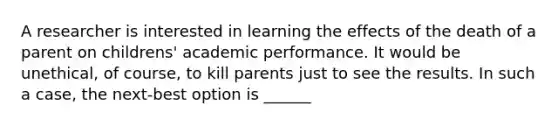 A researcher is interested in learning the effects of the death of a parent on childrens' academic performance. It would be unethical, of course, to kill parents just to see the results. In such a case, the next-best option is ______