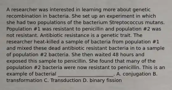 A researcher was interested in learning more about genetic recombination in bacteria. She set up an experiment in which she had two populations of the bacterium Streptococcus mutans. Population #1 was resistant to penicillin and population #2 was not resistant. Antibiotic resistance is a genetic trait. The researcher heat-killed a sample of bacteria from population #1 and mixed these dead antibiotic resistant bacteria in to a sample of population #2 bacteria. She then waited 48 hours and exposed this sample to penicillin. She found that many of the population #2 bacteria were now resistant to penicillin. This is an example of bacterial _______________________. A. conjugation B. transformation C. Transduction D. binary fission