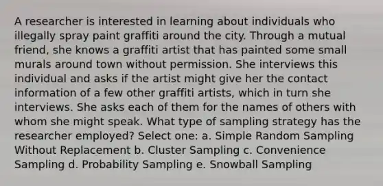 A researcher is interested in learning about individuals who illegally spray paint graffiti around the city. Through a mutual friend, she knows a graffiti artist that has painted some small murals around town without permission. She interviews this individual and asks if the artist might give her the contact information of a few other graffiti artists, which in turn she interviews. She asks each of them for the names of others with whom she might speak. What type of sampling strategy has the researcher employed? Select one: a. Simple Random Sampling Without Replacement b. Cluster Sampling c. Convenience Sampling d. Probability Sampling e. Snowball Sampling