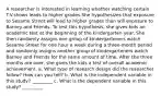 A researcher is interested in learning whether watching certain T.V.shows leads to higher grades.She hypothesizes that exposure to Sesame Street will lead to higher grades than will exposure to Barney and Friends. To test this hypothesis, she gives kids an academic test at the beginning of the kindergarten year. She then randomly assigns one group of kindergarteners watch Sesame Street for one hour a week during a three-month period and randomly assigns another group of kindergarteners watch Barney and Friends for the same amount of time. After the three months are over, she gives the kids a test of overall academic achievement. a. What type of research design did the researcher follow? How can you tell? b. What is the independent variable in this study? _________ c. What is the dependent variable in this study? _________