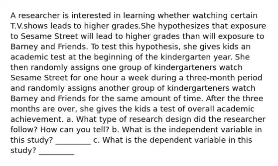 A researcher is interested in learning whether watching certain T.V.shows leads to higher grades.She hypothesizes that exposure to Sesame Street will lead to higher grades than will exposure to Barney and Friends. To test this hypothesis, she gives kids an academic test at the beginning of the kindergarten year. She then randomly assigns one group of kindergarteners watch Sesame Street for one hour a week during a three-month period and randomly assigns another group of kindergarteners watch Barney and Friends for the same amount of time. After the three months are over, she gives the kids a test of overall academic achievement. a. What type of research design did the researcher follow? How can you tell? b. What is the independent variable in this study? _________ c. What is the dependent variable in this study? _________