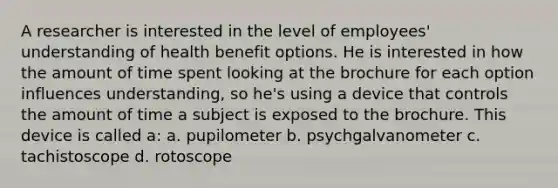 A researcher is interested in the level of employees' understanding of health benefit options. He is interested in how the amount of time spent looking at the brochure for each option influences understanding, so he's using a device that controls the amount of time a subject is exposed to the brochure. This device is called a: a. pupilometer b. psychgalvanometer c. tachistoscope d. rotoscope