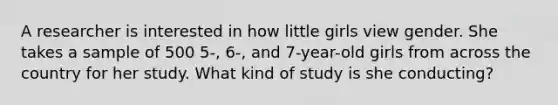 A researcher is interested in how little girls view gender. She takes a sample of 500 5-, 6-, and 7-year-old girls from across the country for her study. What kind of study is she conducting?