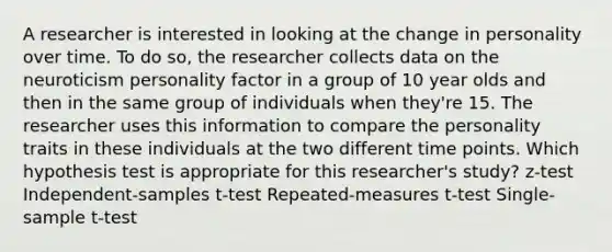 A researcher is interested in looking at the change in personality over time. To do so, the researcher collects data on the neuroticism personality factor in a group of 10 year olds and then in the same group of individuals when they're 15. The researcher uses this information to compare the personality traits in these individuals at the two different time points. Which hypothesis test is appropriate for this researcher's study? z-test Independent-samples t-test Repeated-measures t-test Single-sample t-test