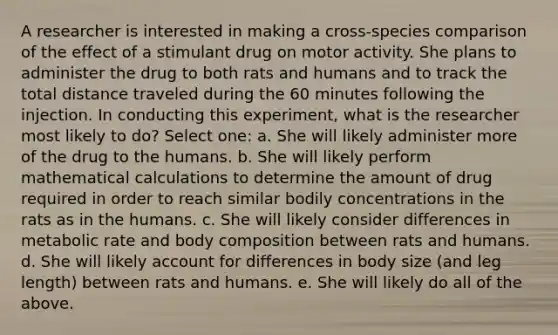 A researcher is interested in making a cross-species comparison of the effect of a stimulant drug on motor activity. She plans to administer the drug to both rats and humans and to track the total distance traveled during the 60 minutes following the injection. In conducting this experiment, what is the researcher most likely to do? Select one: a. She will likely administer more of the drug to the humans. b. She will likely perform mathematical calculations to determine the amount of drug required in order to reach similar bodily concentrations in the rats as in the humans. c. She will likely consider differences in metabolic rate and body composition between rats and humans. d. She will likely account for differences in body size (and leg length) between rats and humans. e. She will likely do all of the above.