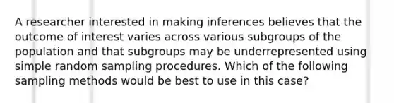 A researcher interested in making inferences believes that the outcome of interest varies across various subgroups of the population and that subgroups may be underrepresented using simple random sampling procedures. Which of the following sampling methods would be best to use in this case?