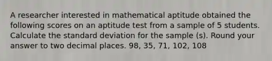 A researcher interested in mathematical aptitude obtained the following scores on an aptitude test from a sample of 5 students. Calculate the standard deviation for the sample (s). Round your answer to two decimal places. 98, 35, 71, 102, 108