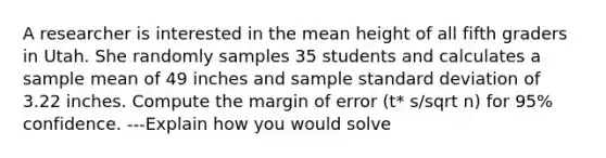 A researcher is interested in the mean height of all fifth graders in Utah. She randomly samples 35 students and calculates a sample mean of 49 inches and sample <a href='https://www.questionai.com/knowledge/kqGUr1Cldy-standard-deviation' class='anchor-knowledge'>standard deviation</a> of 3.22 inches. Compute the margin of error (t* s/sqrt n) for 95% confidence. ---Explain how you would solve