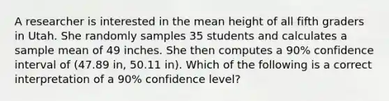 A researcher is interested in the mean height of all fifth graders in Utah. She randomly samples 35 students and calculates a sample mean of 49 inches. She then computes a 90% confidence interval of (47.89 in, 50.11 in). Which of the following is a correct interpretation of a 90% confidence level?