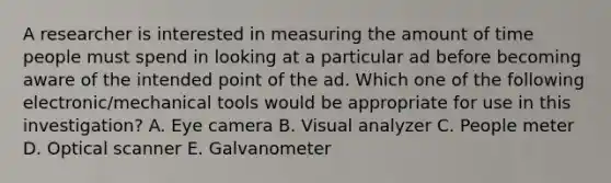 A researcher is interested in measuring the amount of time people must spend in looking at a particular ad before becoming aware of the intended point of the ad. Which one of the following electronic/mechanical tools would be appropriate for use in this investigation? A. Eye camera B. Visual analyzer C. People meter D. Optical scanner E. Galvanometer