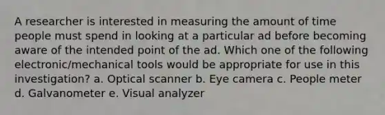 A researcher is interested in measuring the amount of time people must spend in looking at a particular ad before becoming aware of the intended point of the ad. Which one of the following electronic/mechanical tools would be appropriate for use in this investigation? a. Optical scanner b. Eye camera c. People meter d. Galvanometer e. Visual analyzer