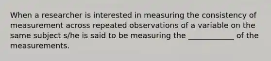 When a researcher is interested in measuring the consistency of measurement across repeated observations of a variable on the same subject s/he is said to be measuring the ____________ of the measurements.