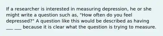 If a researcher is interested in measuring depression, he or she might write a question such as, "How often do you feel depressed?" A question like this would be described as having ___ ___ because it is clear what the question is trying to measure.