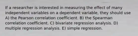 If a researcher is interested in measuring the effect of many independent variables on a dependent variable, they should use A) the Pearson correlation coefficient. B) the Spearman correlation coefficient. C) bivariate regression analysis. D) multiple regression analysis. E) simple regression.