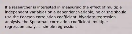 If a researcher is interested in measuring the effect of multiple independent variables on a dependent variable, he or she should use the Pearson correlation coefficient. bivariate regression analysis. the Spearman correlation coefficient. multiple regression analysis. simple regression.