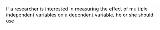 If a researcher is interested in measuring the effect of multiple independent variables on a dependent variable, he or she should use