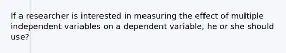 If a researcher is interested in measuring the effect of multiple independent variables on a dependent variable, he or she should use?