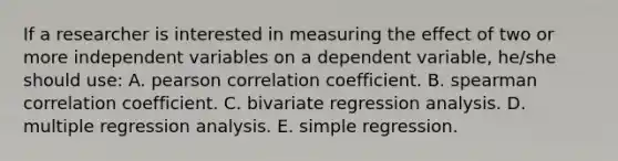 If a researcher is interested in measuring the effect of two or more independent variables on a dependent variable, he/she should use: A. pearson correlation coefficient. B. spearman correlation coefficient. C. bivariate regression analysis. D. multiple regression analysis. E. simple regression.