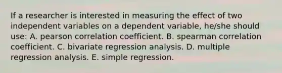 If a researcher is interested in measuring the effect of two independent variables on a dependent variable, he/she should use: A. pearson correlation coefficient. B. spearman correlation coefficient. C. bivariate regression analysis. D. multiple regression analysis. E. simple regression.