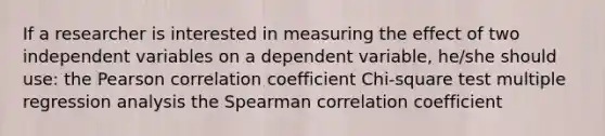 If a researcher is interested in measuring the effect of two independent variables on a dependent variable, he/she should use: the Pearson correlation coefficient Chi-square test multiple regression analysis the Spearman correlation coefficient