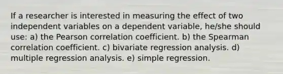 If a researcher is interested in measuring the effect of two independent variables on a dependent variable, he/she should use: a) the Pearson correlation coefficient. b) the Spearman correlation coefficient. c) bivariate regression analysis. d) multiple regression analysis. e) simple regression.