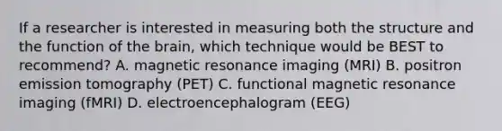 If a researcher is interested in measuring both the structure and the function of the brain, which technique would be BEST to recommend? A. magnetic resonance imaging (MRI) B. positron emission tomography (PET) C. functional magnetic resonance imaging (fMRI) D. electroencephalogram (EEG)