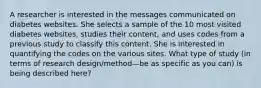 A researcher is interested in the messages communicated on diabetes websites. She selects a sample of the 10 most visited diabetes websites, studies their content, and uses codes from a previous study to classify this content. She is interested in quantifying the codes on the various sites. What type of study (in terms of research design/method—be as specific as you can) is being described here?