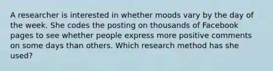 A researcher is interested in whether moods vary by the day of the week. She codes the posting on thousands of Facebook pages to see whether people express more positive comments on some days than others. Which research method has she used?