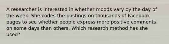 A researcher is interested in whether moods vary by the day of the week. She codes the postings on thousands of Facebook pages to see whether people express more positive comments on some days than others. Which research method has she used?