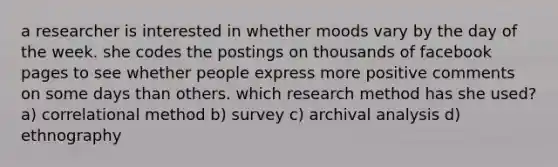 a researcher is interested in whether moods vary by the day of the week. she codes the postings on thousands of facebook pages to see whether people express more positive comments on some days than others. which research method has she used? a) correlational method b) survey c) archival analysis d) ethnography