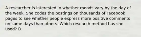 A researcher is interested in whether moods vary by the day of the week. She codes the postings on thousands of Facebook pages to see whether people express more positive comments on some days than others. Which research method has she used? D.