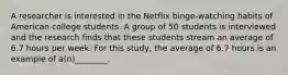 A researcher is interested in the Netflix binge-watching habits of American college students. A group of 50 students is interviewed and the research finds that these students stream an average of 6.7 hours per week. For this study, the average of 6.7 hours is an example of a(n)________.