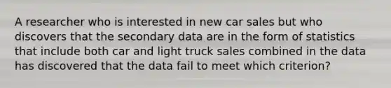 A researcher who is interested in new car sales but who discovers that the secondary data are in the form of statistics that include both car and light truck sales combined in the data has discovered that the data fail to meet which criterion?