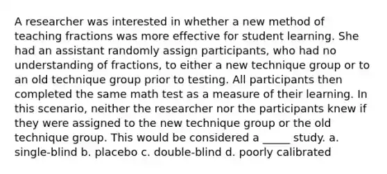 A researcher was interested in whether a new method of teaching fractions was more effective for student learning. She had an assistant randomly assign participants, who had no understanding of fractions, to either a new technique group or to an old technique group prior to testing. All participants then completed the same math test as a measure of their learning. In this scenario, neither the researcher nor the participants knew if they were assigned to the new technique group or the old technique group. This would be considered a _____ study. a. single-blind b. placebo c. double-blind d. poorly calibrated