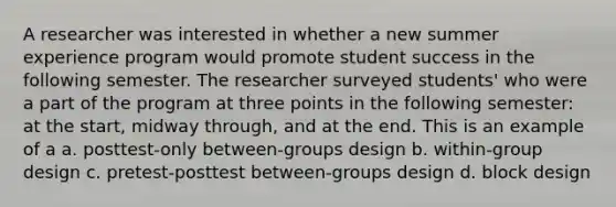 A researcher was interested in whether a new summer experience program would promote student success in the following semester. The researcher surveyed students' who were a part of the program at three points in the following semester: at the start, midway through, and at the end. This is an example of a a. posttest-only between-groups design b. within-group design c. pretest-posttest between-groups design d. block design