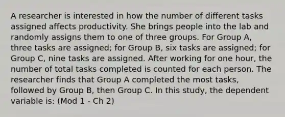 A researcher is interested in how the number of different tasks assigned affects productivity. She brings people into the lab and randomly assigns them to one of three groups. For Group A, three tasks are assigned; for Group B, six tasks are assigned; for Group C, nine tasks are assigned. After working for one hour, the number of total tasks completed is counted for each person. The researcher finds that Group A completed the most tasks, followed by Group B, then Group C. In this study, the dependent variable is: (Mod 1 - Ch 2)