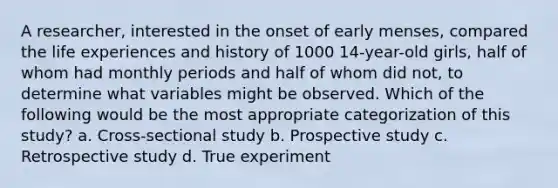 A researcher, interested in the onset of early menses, compared the life experiences and history of 1000 14-year-old girls, half of whom had monthly periods and half of whom did not, to determine what variables might be observed. Which of the following would be the most appropriate categorization of this study? a. Cross-sectional study b. Prospective study c. Retrospective study d. True experiment