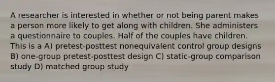 A researcher is interested in whether or not being parent makes a person more likely to get along with children. She administers a questionnaire to couples. Half of the couples have children. This is a A) pretest-posttest nonequivalent control group designs B) one-group pretest-posttest design C) static-group comparison study D) matched group study