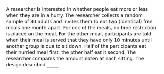 A researcher is interested in whether people eat more or less when they are in a hurry. The researcher collects a random sample of 80 adults and invites them to eat two (identical) free meals one month apart. For one of the meals, no time restriction is placed on the meal. For the other meal, participants are told when their meal is served that they have only 10 minutes until another group is due to sit down. Half of the participants eat their hurried meal first; the other half eat it second. The researcher compares the amount eaten at each sitting. The design described _____