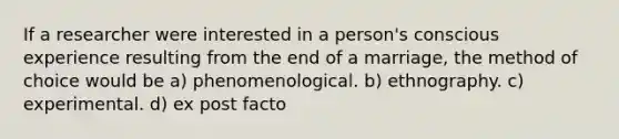 If a researcher were interested in a person's conscious experience resulting from the end of a marriage, the method of choice would be a) phenomenological. b) ethnography. c) experimental. d) ex post facto