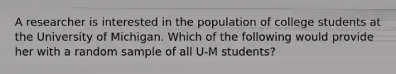 A researcher is interested in the population of college students at the University of Michigan. Which of the following would provide her with a random sample of all U-M students?