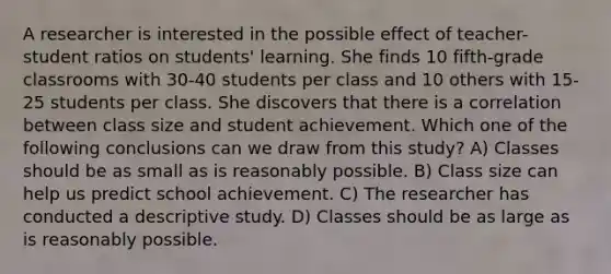 A researcher is interested in the possible effect of teacher-student ratios on students' learning. She finds 10 fifth-grade classrooms with 30-40 students per class and 10 others with 15-25 students per class. She discovers that there is a correlation between class size and student achievement. Which one of the following conclusions can we draw from this study? A) Classes should be as small as is reasonably possible. B) Class size can help us predict school achievement. C) The researcher has conducted a descriptive study. D) Classes should be as large as is reasonably possible.